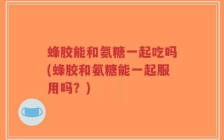 蜂胶能和氨糖一起吃吗(蜂胶和氨糖能一起服用吗？)