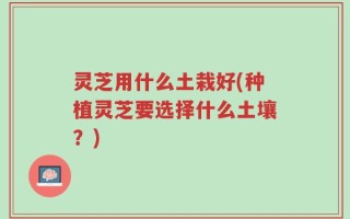 灵芝用什么土栽好(种植灵芝要选择什么土壤？)