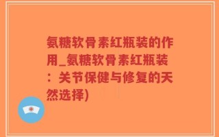 氨糖软骨素红瓶装的作用_氨糖软骨素红瓶装：关节保健与修复的天然选择)
