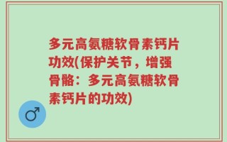 多元高氨糖软骨素钙片功效(保护关节，增强骨骼：多元高氨糖软骨素钙片的功效)