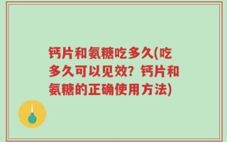 钙片和氨糖吃多久(吃多久可以见效？钙片和氨糖的正确使用方法)