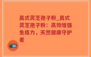 鬲式灵芝孢子粉_鬲式灵芝孢子粉：高效增强免疫力，天然健康守护者