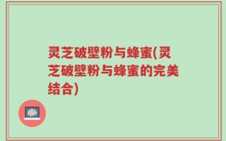 灵芝破壁粉与蜂蜜(灵芝破壁粉与蜂蜜的完美结合)