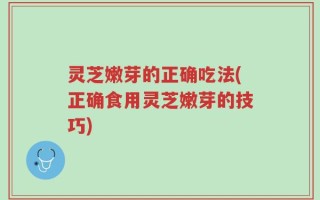 灵芝嫩芽的正确吃法(正确食用灵芝嫩芽的技巧)