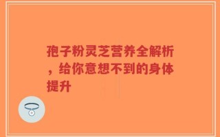 孢子粉灵芝营养全解析，给你意想不到的身体提升