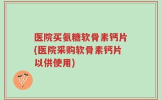 医院买氨糖软骨素钙片(医院采购软骨素钙片以供使用)