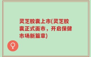 灵芝胶囊上市(灵芝胶囊正式面市，开启保健市场新篇章)