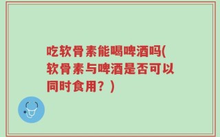 吃软骨素能喝啤酒吗(软骨素与啤酒是否可以同时食用？)