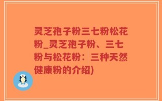 灵芝孢子粉三七粉松花粉_灵芝孢子粉、三七粉与松花粉：三种天然健康粉的介绍)