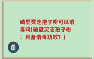 破壁灵芝孢子粉可以消毒吗(破壁灵芝孢子粉：具备消毒功效？)