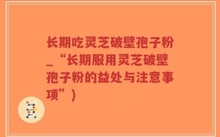 长期吃灵芝破壁孢子粉_“长期服用灵芝破壁孢子粉的益处与注意事项”)