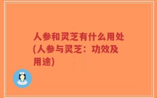 人参和灵芝有什么用处(人参与灵芝：功效及用途)