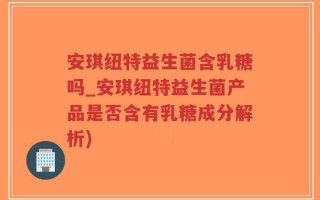 安琪纽特益生菌含乳糖吗_安琪纽特益生菌产品是否含有乳糖成分解析)
