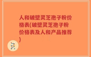 人和破壁灵芝孢子粉价格表(破壁灵芝孢子粉价格表及人和产品推荐)