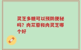 灵芝多糖可以预防便秘吗？肉苁蓉和肉灵芝哪个好