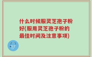 什么时候服灵芝孢子粉好(服用灵芝孢子粉的最佳时间及注意事项)