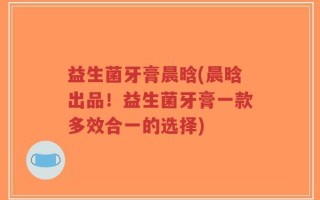 益生菌牙膏晨晗(晨晗出品！益生菌牙膏一款多效合一的选择)
