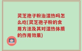 灵芝孢子粉治湿热吗怎么吃(灵芝孢子粉的食用方法及其对湿热体质的作用效果)
