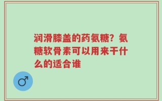 润滑膝盖的药氨糖？氨糖软骨素可以用来干什么的适合谁