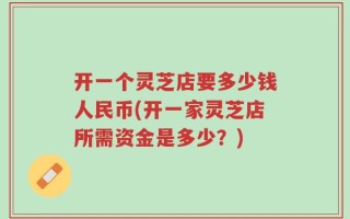 开一个灵芝店要多少钱人民币(开一家灵芝店所需资金是多少？)