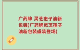 广药牌 灵芝孢子油新包装(广药牌灵芝孢子油新包装盛装登场)