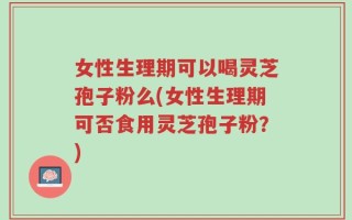 女性生理期可以喝灵芝孢子粉么(女性生理期可否食用灵芝孢子粉？)
