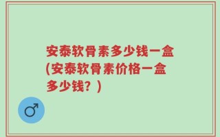 安泰软骨素多少钱一盒(安泰软骨素价格一盒多少钱？)