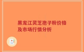 黑龙江灵芝孢子粉价格及市场行情分析
