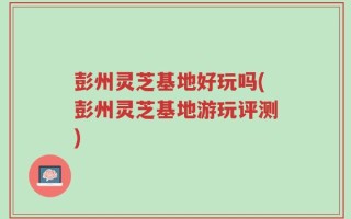 彭州灵芝基地好玩吗(彭州灵芝基地游玩评测)