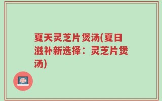 夏天灵芝片煲汤(夏日滋补新选择：灵芝片煲汤)