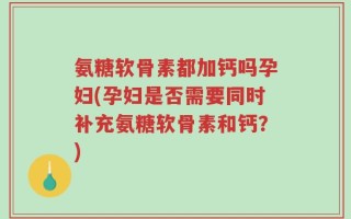 氨糖软骨素都加钙吗孕妇(孕妇是否需要同时补充氨糖软骨素和钙？)