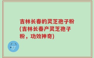 吉林长春的灵芝孢子粉(吉林长春产灵芝孢子粉，功效神奇)