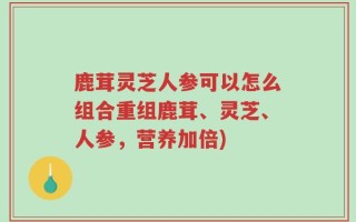 鹿茸灵芝人参可以怎么组合重组鹿茸、灵芝、人参，营养加倍)