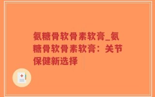 氨糖骨软骨素软膏_氨糖骨软骨素软膏：关节保健新选择
