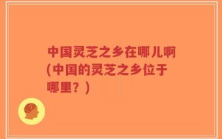 中国灵芝之乡在哪儿啊(中国的灵芝之乡位于哪里？)