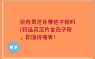 挑选灵芝片带孢子粉吗(精选灵芝片含孢子粉，你值得拥有！