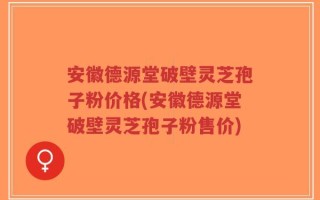 安徽德源堂破壁灵芝孢子粉价格(安徽德源堂破壁灵芝孢子粉售价)