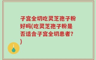子宫全切吃灵芝孢子粉好吗(吃灵芝孢子粉是否适合子宫全切患者？)