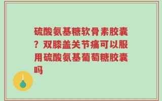 硫酸氨基糖软骨素胶囊？双膝盖关节痛可以服用硫酸氨基葡萄糖胶囊吗