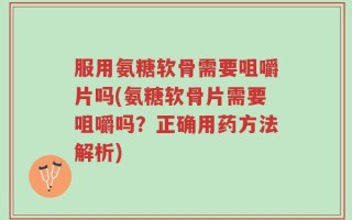 服用氨糖软骨需要咀嚼片吗(氨糖软骨片需要咀嚼吗？正确用药方法解析)