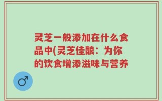 灵芝一般添加在什么食品中(灵芝佳酿：为你的饮食增添滋味与营养