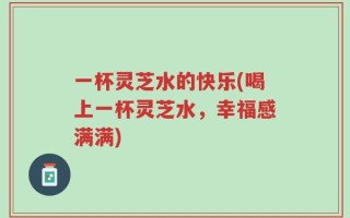 一杯灵芝水的快乐(喝上一杯灵芝水，幸福感满满)