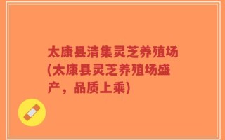 太康县清集灵芝养殖场(太康县灵芝养殖场盛产，品质上乘)