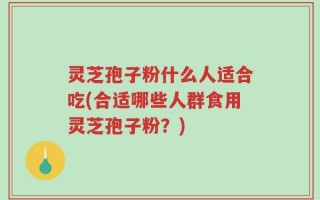 灵芝孢子粉什么人适合吃(合适哪些人群食用灵芝孢子粉？)