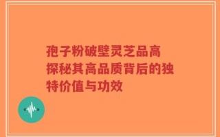 孢子粉破壁灵芝品高 探秘其高品质背后的独特价值与功效