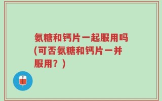 氨糖和钙片一起服用吗(可否氨糖和钙片一并服用？)