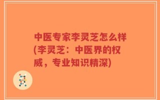 中医专家李灵芝怎么样(李灵芝：中医界的权威，专业知识精深)