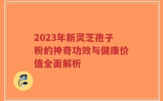 2023年新灵芝孢子粉的神奇功效与健康价值全面解析