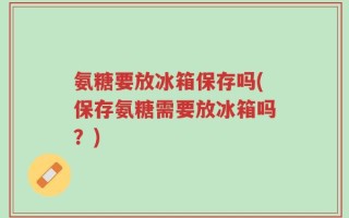氨糖要放冰箱保存吗(保存氨糖需要放冰箱吗？)