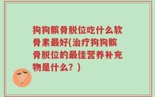 狗狗髌骨脱位吃什么软骨素最好(治疗狗狗髌骨脱位的最佳营养补充物是什么？)